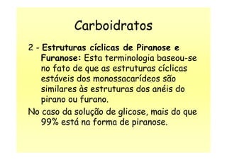 Carboidratos
2 - Estruturas cíclicas de Piranose e
Furanose: Esta terminologia baseou-se
no fato de que as estruturas cíclicas
estáveis dos monossacarídeos sãoestáveis dos monossacarídeos são
similares às estruturas dos anéis do
pirano ou furano.
No caso da solução de glicose, mais do que
99% está na forma de piranose.
 