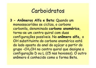 Carboidratos
3 - Anômeros Alfa e Beta: Quando um
monossacarídeo se cicliza, o carbono
carbonila, denominado carbono anomérico,
torna-se um centro quiral com duastorna-se um centro quiral com duas
configurações possíveis. No anômero alfa, o
OH substituinte do carbono anomérico está
do lado oposto do anel do açúcar a partir do
grupo -CH2OH no centro quiral que designa a
configuração D ou L (C5 nas hexoses). O outro
anômero é conhecido como a forma Beta.
 