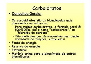 Carboidratos
• Conceitos Gerais:
• Os carboidratos são as biomoléculas mais
abundantes na natureza.
– Para muitos carboidratos, a fórmula geral é:
[C(H2O)]n, daí o nome "carboidrato", ou
"hidratos de carbono""hidratos de carbono"
– São moléculas que desempenham uma ampla
variedade de funções, entre elas:
• Fonte de energia
• Reserva de energia
• Estrutural
• Matéria prima para a biossíntese de outras
biomoléculas
 