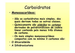Carboidratos
• Monossacarídeos:
– São os carboidratos mais simples, dos
quais derivam todas as outras classes.
– Quimicamente são aldeídos ou cetonas
derivados de poliidroxiálcoois de cadeiaderivados de poliidroxiálcoois de cadeia
linear contendo pelo menos três átomos
de carbono.
– Os mais simples monossacarídeos
compostos com no mínimo 3 carbonos são:
• O Gliceraldeído
• A Dihidroxicetona
 