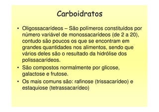 Carboidratos
• Oligossacarídeos – São polímeros constituídos por
número variável de monossacarídeos (de 2 a 20),
contudo são poucos os que se encontram em
grandes quantidades nos alimentos, sendo que
vários deles são o resultado da hidrólise dosvários deles são o resultado da hidrólise dos
polissacarídeos.
• São compostos normalmente por glicose,
galactose e frutose.
• Os mais comuns são: rafinose (trissacarídeo) e
estaquiose (tetrassacarídeo)
 