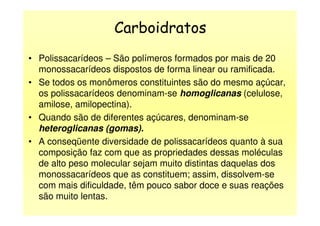 Carboidratos
• Polissacarídeos – São polímeros formados por mais de 20
monossacarídeos dispostos de forma linear ou ramificada.
• Se todos os monômeros constituintes são do mesmo açúcar,
os polissacarídeos denominam-se homoglicanas (celulose,
amilose, amilopectina).
• Quando são de diferentes açúcares, denominam-se• Quando são de diferentes açúcares, denominam-se
heteroglicanas (gomas).
• A conseqüente diversidade de polissacarídeos quanto à sua
composição faz com que as propriedades dessas moléculas
de alto peso molecular sejam muito distintas daquelas dos
monossacarídeos que as constituem; assim, dissolvem-se
com mais dificuldade, têm pouco sabor doce e suas reações
são muito lentas.
 