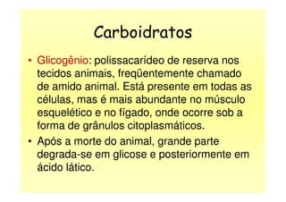 Carboidratos
• Glicogênio: polissacarídeo de reserva nos
tecidos animais, freqüentemente chamado
de amido animal. Está presente em todas as
células, mas é mais abundante no músculocélulas, mas é mais abundante no músculo
esquelético e no fígado, onde ocorre sob a
forma de grânulos citoplasmáticos.
• Após a morte do animal, grande parte
degrada-se em glicose e posteriormente em
ácido lático.
 