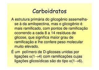 Carboidratos
A estrutura primária do glicogênio assemelha-
se à da amilopectina, mas o glicogênio é
mais ramificado, com pontos de ramificação
ocorrendo a cada 8 a 14 resíduos de
glicose, que significa maior grau de
ramificação e lhe confere peso molecular
muito elevado.
É um polímero de D-glicoses unidas por
ligações α(1→4) com ramificações cujas
ligações glicosídicas são do tipo α(1→6).
 