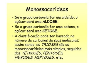 Monossacarídeos
• Se o grupo carbonila for um aldeído, o
açúcar será uma ALDOSE.
• Se o grupo carbonila for uma cetona, o
açúcar será uma CETOSE.açúcar será uma CETOSE.
• A classificação pode ser baseada no
número de carbonos de suas moléculas;
assim sendo, as TRIOSES são os
monossacarídeios mais simples, seguidos
das TETROSES, PENTOSES,
HEXOSES, HEPTOSES, etc.
 