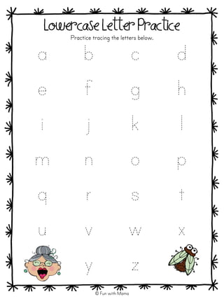 a b c d
e f g h
i j k l
m n o p
q r s t
u v w x
y z
a b c d
e f g h
i j k l
m n o p
q r s t
u v w x
y z
Lowercase Letter Practice
Practice tracing the letters below.
© Fun with Mama
 