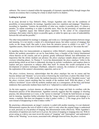 subtracts. The viewer is situated within the topography of cinematic reproducibility through images that
connote an existence that is waiting for a body to attach itself to its shadow.

Leaking in In girum

In an essay devoted to Guy Debord’s films, Giorgio Agamben asks what are the conditions of
possibility, or transcendentals, for montage. Agamben notes two: repetition and stoppage.53 Repetition,
according to Agamben, “restores the possibility of what was, renders it possible anew; it’s almost a
paradox. To repeat something is to make it possible anew. Here lies the proximity of repetition and
memory.”54 Agamben argues that Debord places repetition “at the center of his compositional
technique, [he] makes what he shows us possible again, or rather he opens up a zone of undecidability
between the real and the possible.”

The other transcendental for montage is stoppage, and works as a “prolonged hesitation between image
and meaning. It is not merely a matter of a chronological pause, but rather a power of stoppage that
works on the image itself, that pulls it away from the narrative power to exhibit it as such.” 55 As
Agamben asserts, what lies next to both of these transcendentals is the capacity to “de-create the real.”

In signaling these two transcendentals as imperatives within Debord’s cinematic practice, Agamben
follows the aesthetic prescriptive set out by Jean-Isidore Isou, a founder of the Lettrist International
whose theories on the cinema, and art in general, greatly influenced Debord. Isou differentiates two
trajectories that the artistic medium can advance: the phase amplique (amplic phase) and the phase
ciselante (chiseling phase). As Thomas Y. Levin has demonstrated, the phase amplique “refers to the
period during which an art form is elaborated, develops its stylistic vocabularies, and employs them to
explore and give expression to subjects other than itself. In cinema this would correspond to the
development of narrative techniques (flashback, subjective camera), the evolution of various genres,
the exploration of the camera’s documentary capacities, and so on.”56

The phase ciselante, however, acknowledges that the phase amplique has run its course and has
become defunct and “bloated,” as Levin terms it borrowing the word from a Lettrist film titled Traité
de bave et d’éternité.57 In other words, the medium becomes a form of its own “decadent excess,” and
the phase ciselante rejects anything that lies outside of the medium itself. With this phase, a “self-
reflexive involution” occurs with the aesthetic medium and, as a consequence, all the basic and formal
tendencies that a particular medium bases itself on is “subjected to a radical interrogation.”58

As the term suggests, ciselante denotes an effacement of the image and finds its corollary with the
Situationist practice of the détournement. Agamben correctly suggests that this stoppage or chiseling
practice, this détournement as it were, is the “power to interrupt” to break the hold between an image
and its meaning. Agamben further articulates that the “image worked by repetition and stoppage is a
means, a medium, that does not disappear in what it makes visible. […] The image gives itself to be
seen instead of disappearing in what it makes visible.”59

By practicing a détournement, an image’s iconicity is coded with another meaning, it is not shattered.
Détournement requires the icon of which it refers, and it is only when the original image is understood
as such, precisely as a by-product of imaging, that détournement works effectively. While Agamben’s
articulation of repetition acts itself out in In girum, the notion of stopping or stoppage does not. With In
girum acting as a dérive one must invert the notion of “stopping” and “interruption” and understand it
rather as the “bloating,” as an excess, associated with, although removed from, the phase ciselante.
 