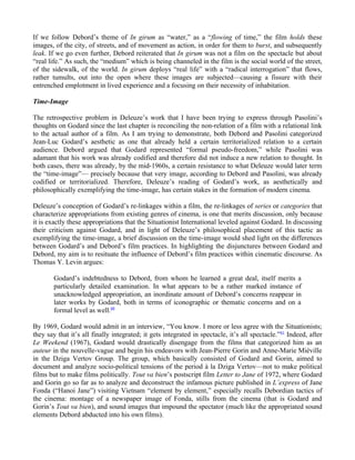 If we follow Debord’s theme of In girum as “water,” as a “flowing of time,” the film holds these
images, of the city, of streets, and of movement as action, in order for them to burst, and subsequently
leak. If we go even further, Debord reiterated that In girum was not a film on the spectacle but about
“real life.” As such, the “medium” which is being channeled in the film is the social world of the street,
of the sidewalk, of the world. In girum deploys “real life” with a “radical interrogation” that flows,
rather tumults, out into the open where these images are subjected—causing a fissure with their
entrenched emplotment in lived experience and a focusing on their necessity of inhabitation.

Time-Image

The retrospective problem in Deleuze’s work that I have been trying to express through Pasolini’s
thoughts on Godard since the last chapter is reconciling the non-relation of a film with a relational link
to the actual author of a film. As I am trying to demonstrate, both Debord and Pasolini categorized
Jean-Luc Godard’s aesthetic as one that already held a certain territorialized relation to a certain
audience. Debord argued that Godard represented “formal pseudo-freedom,” while Pasolini was
adamant that his work was already codified and therefore did not induce a new relation to thought. In
both cases, there was already, by the mid-1960s, a certain resistance to what Deleuze would later term
the “time-image”— precisely because that very image, according to Debord and Pasolini, was already
codified or territorialized. Therefore, Deleuze’s reading of Godard’s work, as aesthetically and
philosophically exemplifying the time-image, has certain stakes in the formation of modern cinema.

Deleuze’s conception of Godard’s re-linkages within a film, the re-linkages of series or categories that
characterize appropriations from existing genres of cinema, is one that merits discussion, only because
it is exactly these appropriations that the Situationist International leveled against Godard. In discussing
their criticism against Godard, and in light of Deleuze’s philosophical placement of this tactic as
exemplifying the time-image, a brief discussion on the time-image would shed light on the differences
between Godard’s and Debord’s film practices. In highlighting the disjunctures between Godard and
Debord, my aim is to resituate the influence of Debord’s film practices within cinematic discourse. As
Thomas Y. Levin argues:

        Godard’s indebtedness to Debord, from whom he learned a great deal, itself merits a
        particularly detailed examination. In what appears to be a rather marked instance of
        unacknowledged appropriation, an inordinate amount of Debord’s concerns reappear in
        later works by Godard, both in terms of iconographic or thematic concerns and on a
        formal level as well.60

By 1969, Godard would admit in an interview, “You know. I more or less agree with the Situationists;
they say that it’s all finally integrated; it gets integrated in spectacle, it’s all spectacle.” 61 Indeed, after
Le Weekend (1967), Godard would drastically disengage from the films that categorized him as an
auteur in the nouvelle-vague and begin his endeavors with Jean-Pierre Gorin and Anne-Marie Miéville
in the Dziga Vertov Group. The group, which basically consisted of Godard and Gorin, aimed to
document and analyze socio-political tensions of the period à la Dziga Vertov—not to make political
films but to make films politically. Tout va bien’s postscript film Letter to Jane of 1972, where Godard
and Gorin go so far as to analyze and deconstruct the infamous picture published in L’express of Jane
Fonda (“Hanoi Jane”) visiting Vietnam “element by element,” especially recalls Debordian tactics of
the cinema: montage of a newspaper image of Fonda, stills from the cinema (that is Godard and
Gorin’s Tout va bien), and sound images that impound the spectator (much like the appropriated sound
elements Debord abducted into his own films).
 