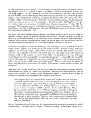 In 1966, Susan Sontag would profess: “Godard’s films are particularly directed toward proof, rather
than analysis. Vivre sa vie [released in 1962] is an exhibit, a proof, a demonstration. It shows that
something happened. Not why it happened. It exposes the inexorability of an event.”62 By 1968 the
reverse would hold true, Godard analyzes rather than show proof. In other words, rather than place the
image as pure consequent and nothing but consequent, by the late 1960s, and well into the 1970s,
Godard would go from the consequent of the image to its antecedent by analyzing what the image does
in fact mean. Letter to Jane is one extreme example of this shift, as well as the Dziga Vertov Group’s
Ici et ailleurs that was commissioned by the Palestinian Liberation Organization (PLO), a film that
documents Palestinian culture and its people by undermining the static representation of the culture as
filtered by the press. Not proof, but analysis: a dramatic shift in Godard’s oeuvre that displaces many of
his cinematic concerns from the 1960s.

But before such a shift, Godard remained focused on the image as proof. And it is in this period of
Godard’s cinematic output that Deleuze formulates his notion of categories and series as being an
element of free indirect discourse in the time-image. These categories and series, beyond just being
cinematic genres, can also encompass words, things, acts, people, which mark a discontinuity from one
another, thereby inducing reflection—as a radical interrogation in the belief of this world.

In Deleuze’s conception of cinema, the historicity of the time-image is rooted in post World War II
cinema, and its aesthetic was ushered in by that historical trauma. A break occurred within the
experience of witnessing images, a brake from causality and ontology. Subsequently, this break
constituted a new perceptive encounter with cinema itself. The time-image cuts the advancement of
meaning based on the causality of sensory-motor links. The progressions of visual and aural
manifestations are no longer mediated by movement, but through time as witnessed by that ineluctable
trauma. “The image had to free itself from sensory-motor links; it had to stop being action-image in
order to become a pure optical, sound (and tactile) image.”63 The movement-image, the cinema of
action, was dependent on movement in all aspects—from montage, camera framing, narrative, and
protagonist.

What used to be extended into action in the movement-image becomes transposed as optical and aural
manifestations that require full exposure for themselves.64 The pure state of time manifests itself as
disjunctured—continuity in montage is now discontinuous; speech is divorced from the body to
become its own image; and the protagonist is no longer an actor but a seer.

       These are pure optical and sound situations, in which the character does not know how
       to respond, abandoned spaces in which he ceases to experience and to act so that he
       enters into flight, goes on a trip, comes and goes, vaguely indifferent to what happens to
       him, undecided as to what must be done. But he has gained in an ability to see what he
       has lost in action or reaction: he SEES so that the viewer’s problem becomes ‘What is
       there to see in the image?’ (and not now ‘What are we going to see in the next image?’).
       The situation no longer extends into action through the intermediary affections. It is cut
       off from all its extensions, it is now important for itself, having absorbed all its affective
       intensities, all its active extensions. This is no longer a sensory-motor situation, but a
       purely optical and sound situation, where the seer [voyant] has replaced the agent
       [actant]: a ‘description.’65

Deleuze foregrounds his analysis between the audio and the visual as two diverse autonomies within
the time-image.66 The audio-visual techniques of films are bound by “heautonomous images” which
 