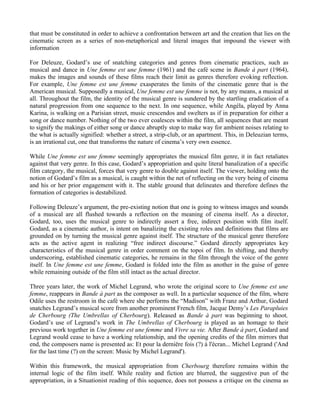 that must be constituted in order to achieve a confrontation between art and the creation that lies on the
cinematic screen as a series of non-metaphorical and literal images that impound the viewer with
information

For Deleuze, Godard’s use of snatching categories and genres from cinematic practices, such as
musical and dance in Une femme est une femme (1961) and the café scene in Bande à part (1964),
makes the images and sounds of these films reach their limit as genres therefore evoking reflection.
For example, Une femme est une femme exasperates the limits of the cinematic genre that is the
American musical. Supposedly a musical, Une femme est une femme is not, by any means, a musical at
all. Throughout the film, the identity of the musical genre is sundered by the startling eradication of a
natural progression from one sequence to the next. In one sequence, while Angéla, played by Anna
Karina, is walking on a Parisian street, music crescendos and swelters as if in preparation for either a
song or dance number. Nothing of the two ever coalesces within the film, all sequences that are meant
to signify the makings of either song or dance abruptly stop to make way for ambient noises relating to
the what is actually signified: whether a street, a strip-club, or an apartment. This, in Deleuzian terms,
is an irrational cut, one that transforms the nature of cinema’s very own essence.

While Une femme est une femme seemingly appropriates the musical film genre, it in fact retaliates
against that very genre. In this case, Godard’s appropriation and quite literal banalization of a specific
film category, the musical, forces that very genre to double against itself. The viewer, holding onto the
notion of Godard’s film as a musical, is caught within the net of reflecting on the very being of cinema
and his or her prior engagement with it. The stable ground that delineates and therefore defines the
formation of categories is destabilized.

Following Deleuze’s argument, the pre-existing notion that one is going to witness images and sounds
of a musical are all flushed towards a reflection on the meaning of cinema itself. As a director,
Godard, too, uses the musical genre to indirectly assert a free, indirect position with film itself.
Godard, as a cinematic author, is intent on banalizing the existing roles and definitions that films are
grounded on by turning the musical genre against itself. The structure of the musical genre therefore
acts as the active agent in realizing “free indirect discourse.” Godard directly appropriates key
characteristics of the musical genre in order comment on the topoi of film. In shifting, and thereby
underscoring, established cinematic categories, he remains in the film through the voice of the genre
itself. In Une femme est une femme, Godard is folded into the film as another in the guise of genre
while remaining outside of the film still intact as the actual director.

Three years later, the work of Michel Legrand, who wrote the original score to Une femme est une
femme, reappears in Bande à part as the composer as well. In a particular sequence of the film, where
Odile uses the restroom in the café where she performs the “Madison” with Franz and Arthur, Godard
snatches Legrand’s musical score from another prominent French film, Jacque Demy’s Les Parapluies
de Cherbourg (The Umbrellas of Cherbourg). Released as Bande à part was beginning to shoot,
Godard’s use of Legrand’s work in The Umbrellas of Cherbourg is played as an homage to their
previous work together in Une femme est une femme and Vivre sa vie. After Bande à part, Godard and
Legrand would cease to have a working relationship, and the opening credits of the film mirrors that
end, the composers name is presented as: Et pour la derniëre fois (?) à l'ècran... Michel Legrand ('And
for the last time (?) on the screen: Music by Michel Legrand').

Within this framework, the musical appropriation from Cherbourg therefore remains within the
internal logic of the film itself. While reality and fiction are blurred, the suggestive pun of the
appropriation, in a Situationist reading of this sequence, does not possess a critique on the cinema as
 