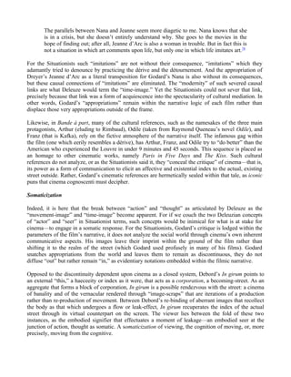 The parallels between Nana and Jeanne seem more diagetic to me. Nana knows that she
       is in a crisis, but she doesn’t entirely understand why. She goes to the movies in the
       hope of finding out; after all, Jeanne d’Arc is also a woman in trouble. But in fact this is
       not a situation in which art comments upon life, but only one in which life imitates art.78

For the Situationists such “imitations” are not without their consequence, “imitations” which they
adamantly tried to denounce by practicing the dérive and the détournement. And the appropriation of
Dreyer’s Jeanne d’Arc as a literal transposition for Godard’s Nana is also without its consequences,
but these causal connections of “imitations” are eliminated. The “modernity” of such severed causal
links are what Deleuze would term the “time-image.” Yet the Situationists could not sever that link,
precisely because that link was a form of acquiescence into the spectacularity of cultural mediation. In
other words, Godard’s “appropriations” remain within the narrative logic of each film rather than
displace those very appropriations outside of the frame.

Likewise, in Bande à part, many of the cultural references, such as the namesakes of the three main
protagonists, Arthur (eluding to Rimbaud), Odile (taken from Raymond Queneau’s novel Odile), and
Franz (that is Kafka), rely on the fictive atmosphere of the narrative itself. The infamous gag within
the film (one which eerily resembles a dérive), has Arthur, Franz, and Odile try to “do better” than the
American who experienced the Louvre in under 9 minutes and 45 seconds. This sequence is placed as
an homage to other cinematic works, namely Paris in Five Days and The Kiss. Such cultural
references do not analyze, or as the Situationists said it, they “conceal the critique” of cinema—that is,
its power as a form of communication to elicit an affective and existential index to the actual, existing
street outside. Rather, Godard’s cinematic references are hermetically sealed within that tale, as iconic
puns that cinema cognoscenti must decipher.

Somaticization

Indeed, it is here that the break between “action” and “thought” as articulated by Deleuze as the
“movement-image” and “time-image” become apparent. For if we couch the two Deleuzian concepts
of “actor” and “seer” in Situationist terms, such concepts would be inimical for what is at stake for
cinema—to engage in a somatic response. For the Situationists, Godard’s critique is lodged within the
parameters of the film’s narrative, it does not analyze the social world through cinema’s own inherent
communicative aspects. His images leave their imprint within the ground of the film rather than
shifting it to the realm of the street (which Godard used profusely in many of his films). Godard
snatches appropriations from the world and leaves them to remain as discontinuous, they do not
diffuse “out” but rather remain “in,” as evidentiary notations embedded within the filmic narrative.

Opposed to the discontinuity dependent upon cinema as a closed system, Debord’s In girum points to
an external “this,” a haeceeity or index as it were, that acts as a corporation, a becoming-street. As an
aggregate that forms a block of corporation, In girum is a possible rendezvous with the street: a cinema
of banality and of the vernacular rendered through “image-scraps” that are iterations of a production
rather than re-production of movement. Between Debord’s re-binding of aberrant images that recollect
the body as that which undergoes a flow or leak-effect, In girum recuperates the index of the actual
street through its virtual counterpart on the screen. The viewer lies between the fold of these two
instances, as the embodied signifier that effectuates a moment of leakage—an embodied seer at the
junction of action, thought as somatic. A somaticization of viewing, the cognition of moving, or, more
precisely, moving from the cognitive.
 