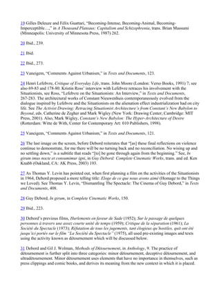 19 Gilles Deleuze and Félix Guattari, “Becoming-Intense, Becoming-Animal, Becoming-
Imperceptible…,” in A Thousand Plateaus: Capitalism and Schizophrenia, trans. Brian Massumi
(Minneapolis: University of Minnesota Press, 1987) 262.

20 Ibid., 239.

21 Ibid.

22 Ibid., 273.

23 Vaneigem, “Comments Against Urbanism,” in Texts and Documents, 123.

24 Henri Lefebvre, Critique of Everyday Life, trans. John Moore (London: Verso Books, 1991) 7; see
also 69-83 and 178-80. Kristin Ross’ interview with Lefebvre retraces his involvement with the
Situationists, see Ross, “Lefebvre on the Situationists: An Interview,” in Texts and Documents,
267-283. The architectural works of Constant Nieuwenhuis contemporaneously evolved from the
dialogue inspired by Lefebvre and the Situationists on the alienation effect industrialization had on city
life. See The Activist Drawing: Retracing Situationist Architecture’s from Constant’s New Babylon to
Beyond, eds. Catherine de Zegher and Mark Wigley (New York: Drawing Center; Cambridge: MIT
Press, 2001). Also, Mark Wigley, Constant’s New Babylon: The Hyper-Architecture of Desire
(Rotterdam: Witte de With, Center for Contemporary Art: 010 Publishers, 1998).

25 Vaneigem, “Comments Against Urbanism,” in Texts and Documents, 121.

26 The last image on the screen, before Debord reiterates that “[as] these final reflections on violence
continue to demonstrate, for me there will be no turning back and no reconciliation. No wising up and
no settling down,” is a subtitle that reads “[to] be gone through again from the beginning.” See, In
girum imus nocte et consumimur igni, in Guy Debord: Complete Cinematic Works, trans. and ed. Ken
Knabb (Oakland, CA: AK Press, 2003) 193.

27 As Thomas Y. Levin has pointed out, when first planning a film on the activities of the Situationists
in 1964, Debord proposed a more telling title: Eloge de ce que nous avons aimé (Homage to the Things
we Loved). See Thomas Y. Levin, “Dismantling The Spectacle: The Cinema of Guy Debord,” in Texts
and Documents, 408.

28 Guy Debord, In girum, in Complete Cinematic Works, 150.

29 Ibid., 223.

30 Debord’s previous films, Hurlements en faveur de Sade (1952); Sur le passage de quelques
personnes à travers une assez courte unité de temps (1959); Critique de la séparation (1961); La
Société du Spectacle (1973); Réfutation de tous les jugements, tant élogieux qu’hostiles, quit ont été
jusqu’ici portés sur le film “La Société du Spectacle” (1975), all used pre-existing images and texts
using the activity known as détournement which will be discussed below.

31 Debord and Gil J. Wolman, Methods of Détournement, in Anthology, 9. The practice of
détournement is further split into three categories: minor détournement, deceptive détournement, and
ultradétournement. Minor détournement uses elements that have no importance in themselves, such as
press clippings and comic books, and derives its meaning from the new context in which it is placed.
 