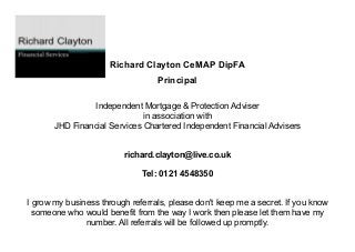Richard Clayton CeMAP DipFA​
Principal ​
​
Independent Mortgage & Protection Adviser
in association with
JHD Financial Services Chartered Independent Financial Advisers​​
richard.clayton@live.co.uk​
​
Tel: 0121 4548350 ​
​
I grow my business through referrals, please don't keep me a secret. If you know
someone who would benefit from the way I work then please let them have my
number. All referrals will be followed up promptly.
 
