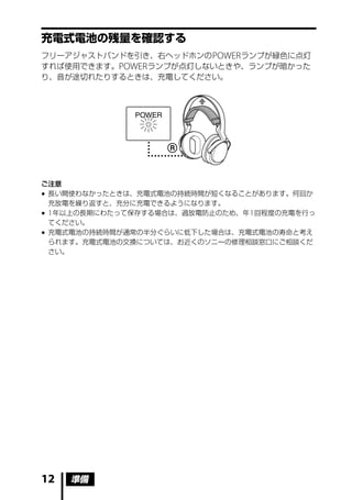 充電式電池の残量を確認する
フリーアジャストバンドを引き、右ヘッドホンの POWER ランプが緑色に点灯
すれば使用できます。POWER ランプが点灯しないときや、ランプが暗かった
り、音が途切れたりするときは、充電してください。




ご注意
 長い間使わなかったときは、充電式電池の持続時間が短くなることがあります。何回か
  充放電を繰り返すと、充分に充電できるようになります。
 1 年以上の長期にわたって保存する場合は、過放電防止のため、年 1 回程度の充電を行っ
  てください。
 充電式電池の持続時間が通常の半分ぐらいに低下した場合は、充電式電池の寿命と考え
  られます。充電式電池の交換については、お近くのソニーの修理相談窓口にご相談くだ
  さい。




12   準備
 
