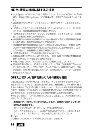 HDMI 機器の接続に関するご注意
	High Speed HDMI ケーブルをご利用ください。Standard HDMI ケーブルの
  場合、1080p や Deep Color、3D の映像が正しく表示できない場合がありま
  す。
	認証を受けた HDMI ケーブルまたはソニー製の HDMI ケーブルをおすすめし
  ます。
	HDMI ケーブルでつないだ機器の映像がきれいに映らなかったり、音が出な
  いときは、接続機器側の設定をご確認ください。
	HDMI 端子からの音声信号     （サンプリング周波数、ビット長など）       は、接続機
  器により制限されることがあります。
	接続機器からの音声出力信号のチャンネル数やサンプリング周波数が切り換
  えられた場合、音声が途切れることがあります。
	接続機器が著作権保護技術 HDCP）  （      に対応していないために、本機の HDMI
  OUT TV）
     （    端子の映像や音声が乱れたり再生できないことがあります。この
  ような場合は、接続機器の仕様をご確認ください。
	HDMI-DVI 変換ケーブルの使用はおすすめしません。
	本機の入力を HDMI 以外に切り換えても、HDMI IN 端子につないだ機器の映
  像が HDMI OUT(TV) 端子から出力されます。
	本機は Deep Color、 x.v.Color”
                  “         および 3D 伝送に対応しています。
	3D 映像を楽しむには、3D 表示に対応したテレビおよび映像機器           （ブルーレイ
  ディスクレコーダー、       “プレイステーション 3”    など）と本機を HDMI ケーブル
  でつなぎ、3D メガネを装着したうえで、3D 対応のブルーレイディスクなど
  を再生してください。

OPT 入力でテレビ音声を楽しむための便利な機能
CTRL HDMI スイッチが MODE1」
               「      のときに、テレビ側の操作で BS デジタル→
地上デジタルなどのように放送を切り換えると、機器連動によって通常本機の
入力は自動的に TV」
       「   に切り換わります。しかし、テレビが ARC 機能非対応の場
合など、本機の OPT」
       「    入力でテレビの音声を聞いているときでも同様に TV」
                                    「  に
切り換わるため、そのままではテレビの音声を聞くことができません。
そのような場合は、 OPT」
          「   入力を TV」
                 「   入力として設定して、入力の連動切換に
対応することができます。
  本機の INPUT ボタンで OPT」
                「    を選んだあと、再び INPUT ボタンを 5 秒
  間押したままにする。
  INPUT ランプ表示が OPT」 「TV OPT」
              「    から       に変わります。
 「OPT」 入力を選ぶたびに、 TV」「OPT」
                  「   と    両方の INPUT ランプが点灯するよ
  うになります。元に戻すには、もう一度同じ操作をしてください。
ヒント
この機能は CTRL HDMI スイッチが MODE2」
                     「      のときにも有効です。


18   接続
 