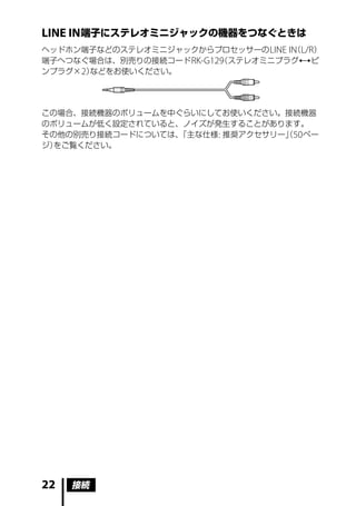 LINE IN 端子にステレオミニジャックの機器をつなぐときは
ヘッドホン端子などのステレオミニジャックからプロセッサーの LINE IN L/R）
                                    （
端子へつなぐ場合は、別売りの接続コード RK-G129 ステレオミニプラグピ
                          （
ンプラグ× 2）などをお使いください。




この場合、接続機器のボリュームを中ぐらいにしてお使いください。接続機器
のボリュームが低く設定されていると、ノイズが発生することがあります。
その他の別売り接続コードについては、「主な仕様 : 推奨アクセサリー」50 ペー
                                  （
ジ）をご覧ください。




22   接続
 