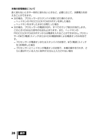本機の節電機能について
長く使わないときや一時的に使わないときなど、必要に応じて、消費電力を抑
えることができます。
	次の場合、プロセッサーがスタンバイ状態に切り換わります。
  	ヘッドホンの PROCESSOR POWER ボタンを押した場合
  	ヘッドホンをはずしたまま 5 分間たった場合
	次の場合、プロセッサーの電源が切れ、すべてのランプ表示が消灯します。
  このとき HDMI 出力信号の伝送も止まります。また、ヘッドホンの
  PROCESSOR POWERボタンからは電源を入れることができません。   プロセッ
  サーの/ （電源） スイッチまたは HDMI 機器制御による電源オンのみ有効で
  す。
  	プロセッサーが電源オンまたはスタンバイの状態で、/     （電源）スイッチ
    を 3 秒間押した場合
  	プロセッサーとヘッドホンが電源オンの状態で、本機の操作を行わず、さ
    らに選ばれている入力に音声が 30 分以上入力されない場合




28   操作
 