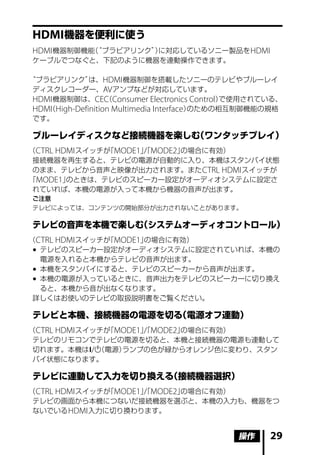HDMI 機器を便利に使う
HDMI 機器制御機能“ブラビアリンク”に対応しているソニー製品を HDMI
           （        ）
ケーブルでつなぐと、下記のように機器を連動操作できます。

“ブラビアリンク”      は、HDMI 機器制御を搭載したソニーのテレビやブルーレイ
 ディスクレコーダー、AV アンプなどが対応しています。
 HDMI 機器制御は、CEC Consumer Electronics Control）
                    （                           で使用されている、
 HDMI High-Definition Multimedia Interface）
    （                                      のための相互制御機能の規格
 です。

ブルーレイディスクなど接続機器を楽しむ（ワンタッチプレイ）
（CTRL HDMI スイッチが MODE1」 MODE2」
                「     「/      の場合に有効）
 接続機器を再生すると、テレビの電源が自動的に入り、本機はスタンバイ状態
 のまま、テレビから音声と映像が出力されます。また CTRL HDMI スイッチが
「MODE1」 のときは、テレビのスピーカー設定がオーディオシステムに設定さ
 れていれば、本機の電源が入って本機から機器の音声が出ます。
ご注意
テレビによっては、コンテンツの開始部分が出力されないことがあります。

テレビの音声を本機で楽しむ（システムオーディオコントロール）
（CTRL HDMI スイッチが MODE1」
                「      の場合に有効）
 	テレビのスピーカー設定がオーディオシステムに設定されていれば、本機の
   電源を入れると本機からテレビの音声が出ます。
 	本機をスタンバイにすると、テレビのスピーカーから音声が出ます。
 	本機の電源が入っているときに、音声出力をテレビのスピーカーに切り換え
   ると、本機から音が出なくなります。
 詳しくはお使いのテレビの取扱説明書をご覧ください。

テレビと本機、接続機器の電源を切る（電源オフ連動）
（CTRL HDMI スイッチが MODE1」 MODE2」
                「     「/      の場合に有効）
 テレビのリモコンでテレビの電源を切ると、本機と接続機器の電源も連動して
 切れます。本機は/  （電源）ランプの色が緑からオレンジ色に変わり、スタン
 バイ状態になります。

テレビに連動して入力を切り換える（接続機器選択）
（CTRL HDMI スイッチが MODE1」 MODE2」
                「     「/      の場合に有効）
 テレビの画面から本機につないだ接続機器を選ぶと、本機の入力も、機器をつ
 ないでいる HDMI 入力に切り換わります。


                                               操作     29
 