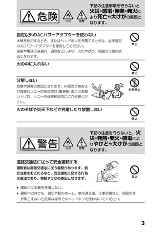 下記の注意事項を守らないと
                          火災 感電 発熱 発火に
                            ・   ・ ・
                          より死亡や大けがの原因と
                          なります。


指定以外の AC パワーアダプターを使わない
本機を使用するとき、またはヘッドホンを充電するときは、必ず指定
の AC パワーアダプターを使用してください。
破裂や電池の液漏れ、過熱などにより、火災やけが、周囲の汚損の原
因となります。

火の中に入れない



分解しない
故障や感電の原因となります。内部の点検およ
び修理はソニーの相談窓口（裏表紙）またはお買
い上げ店、ソニーの修理相談窓口にご依頼くだ
さい。

火のそばや炎天下などで充電したり放置しない




                          下記の注意を守らないと、火
                          災 発熱 発火 感電によ
                           ・  ・  ・
                          りやけどや大けがの原因と
                          なります。


道路交通法に従って安全運転する
運転者は道路交通法に従う義務があります。前
方注意をおこたるなど、安全運転に反する行為
は違法であり、事故やけがの原因となります。

	 運転中は本機を使用しない。
	 運転中以外でも、踏切や駅のホーム、車の通る道、工事現場など、周囲の音
 が聞こえないと危険な場所ではヘッドホンを使わないでください。




                                          
 