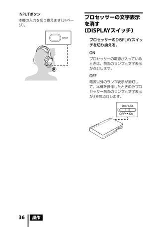INPUT ボタン
                      プロセッサーの文字表示
本機の入力を切り換えます 24 ペー
            （
ジ）。                   を消す
                     （DISPLAY スイッチ）
                      プロセッサーの DISPLAY スイッ
                      チを切り換える。

                      ON
                      プロセッサーの電源が入っている
                      ときは、前面のランプと文字表示
                      が点灯します。

                      OFF
                      電源以外のランプ表示が消灯し
                      て、本機を操作したときのみプロ
                      セッサー前面のランプと文字表示
                      が 3 秒間点灯します。




36   操作
 