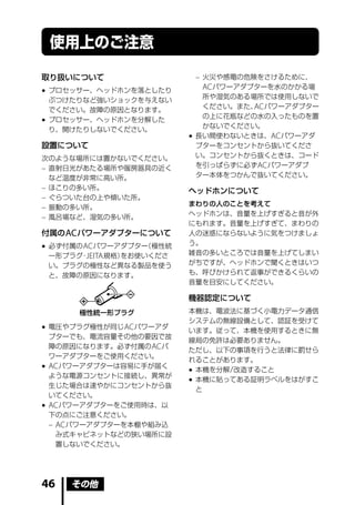 使用上のご注意

取り扱いについて                     – 火災や感電の危険をさけるために、
                               AC パワーアダプターを水のかかる場
 プロセッサー、ヘッドホンを落としたり
                               所や湿気のある場所では使用しないで
  ぶつけたりなど強いショックを与えない
                               ください。また、 パワーアダプター
                                       AC
  でください。故障の原因となります。
                               の上に花瓶などの水の入ったものを置
 プロセッサー、ヘッドホンを分解した
                               かないでください。
  り、開けたりしないでください。
                             長い間使わないときは、AC パワーアダ
設置について                        プターをコンセントから抜いてくださ
次のような場所には置かないでください。           い。コンセントから抜くときは、コード
– 直射日光があたる場所や暖房器具の近く          を引っぱらずに必ず AC パワーアダプ
  など温度が非常に高い所。                ター本体をつかんで抜いてください。
– ほこりの多い所。                  ヘッドホンについて
– ぐらついた台の上や傾いた所。
                            まわりの人のことを考えて
– 振動の多い所。
                            ヘッドホンは、音量を上げすぎると音が外
– 風呂場など、湿気の多い所。
                            にもれます。音量を上げすぎて、まわりの
付属の AC パワーアダプターについて         人の迷惑にならないように気をつけましょ
                            う。
 必ず付属の AC パワーアダプター  （極性統
  一形プラグ JEITA 規格）
       ・         をお使いくださ    雑音の多いところでは音量を上げてしまい
  い。プラグの極性など異なる製品を使う        がちですが、ヘッドホンで聞くときはいつ
  と、故障の原因になります。             も、呼びかけられて返事ができるくらいの
                            音量を目安にしてください。

                            機器認定について
       極性統一形プラグ             本機は、電波法に基づく小電力データ通信
                            システムの無線設備として、認証を受けて
 電圧やプラグ極性が同じ AC パワーアダ      います。従って、本機を使用するときに無
  プターでも、電流容量その他の要因で故
                            線局の免許は必要ありません。
  障の原因になります。必ず付属の AC パ
                            ただし、以下の事項を行うと法律に罰せら
  ワーアダプターをご使用ください。
                            れることがあります。
 AC パワーアダプターは容易に手が届く
                             本機を分解 / 改造すること
  ような電源コンセントに接続し、異常が
                             本機に貼ってある証明ラベルをはがすこ
  生じた場合は速やかにコンセントから抜
                              と
  いてください。
 AC パワーアダプターをご使用時は、以
  下の点にご注意ください。
  – AC パワーアダプターを本棚や組み込
    み式キャビネットなどの狭い場所に設
    置しないでください。




46   その他
 