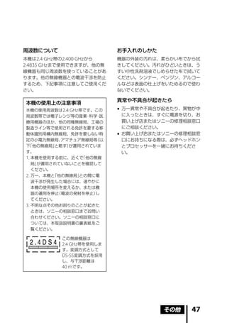 周波数について                       お手入れのしかた
本機は 2.4 GHz 帯の 2.400 GHz から   機器の外装の汚れは、柔らかい布でから拭
2.4835 GHz まで使用できますが、他の無      きしてください。汚れがひどいときは、う
線機器も同じ周波数を使っていることがあ           すい中性洗剤溶液でしめらせた布で拭いて
ります。他の無線機器との電波干渉を防止           ください。シンナー、ベンジン、アルコー
するため、下記事項に注意してご使用くだ           ルなどは表面の仕上げをいためるので使わ
さい。                           ないでください。

                              異常や不具合が起きたら
本機の使用上の注意事項
本機の使用周波数は 2.4 GHz 帯です。この       万一異常や不具合が起きたり、異物が中
周波数帯では電子レンジ等の産業 科学 医
                  ・  ・          に入ったときは、すぐに電源を切り、お
療用機器のほか、他の同種無線局、工場の             買い上げ店またはソニーの修理相談窓口
製造ライン等で使用される免許を要する移             にご相談ください。
動体識別用構内無線局、免許を要しない特            お買い上げ店またはソニーの修理相談窓
定の小電力無線局、  アマチュア無線局等（以          口にお持ちになる際は、必ずヘッドホン
下「他の無線局」 と略す）が運用されていま           とプロセッサーを一緒にお持ちくださ
す。                              い。
1. 本機を使用する前に、近くで 「他の無線
   局」が運用されていないことを確認して
   ください。
2. 万一、本機と「他の無線局」との間に電
   波干渉が発生した場合には、速やかに
   本機の使用場所を変えるか、または機
   器の運用を停止（電波の発射を停止） し
   てください。
3. 不明な点その他お困りのことが起きた
   ときは、ソニーの相談窓口までお問い
   合わせください。ソニーの相談窓口に
   ついては、本取扱説明書の裏表紙をご
   覧ください。

            この無線機器は
  2.4DS4    2.4 GHz 帯を使用しま
            す。変調方式として
            DS-SS 変調方式を採用
            し、与干渉距離は
            40 m です。




                                         その他   47
 