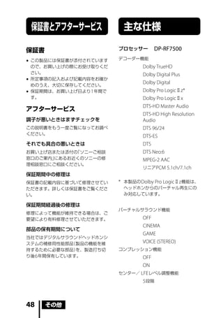 保証書とアフターサービス              主な仕様

保証書                      プロセッサー       DP-RF7500
                         デコーダー機能
 この製品には保証書が添付されています
  ので、お買い上げの際にお受け取りくだ              Dolby TrueHD
  さい。                             Dolby Digital Plus
 所定事項の記入および記載内容をお確か
  めのうえ、大切に保存してください。
                                  Dolby Digital
 保証期間は、お買い上げ日より 1 年間で            Dolby Pro Logic Ⅱ z*
  す。                              Dolby Pro Logic Ⅱ x
                                  DTS-HD Master Audio
アフターサービス
                                  DTS-HD High Resolution
調子が悪いときはまずチェックを                   Audio
この説明書をもう一度ご覧になってお調べ               DTS 96/24
ください。
                                  DTS-ES
それでも具合の悪いときは                      DTS
お買い上げ店または添付の「ソニーご相談               DTS Neo:6
窓口のご案内」にあるお近くのソニーの修               MPEG-2 AAC
理相談窓口にご相談ください。
                                  リニア PCM 5.1ch/7.1ch
保証期間中の修理は
保証書の記載内容に基づいて修理させてい      * 本製品の Dolby Pro Logic Ⅱ z 機能は、
ただきます。詳しくは保証書をご覧くださ        ヘッドホンからのバーチャル再生にの
い。                         み対応しています。

保証期間経過後の修理は
                         バーチャルサラウンド機能
修理によって機能が維持できる場合は、ご
要望により有料修理させていただきます。               OFF
                                  CINEMA
部品の保有期間について
                                  GAME
当社ではデジタルサラウンドヘッドホンシ
ステムの補修用性能部品  （製品の機能を維             VOICE (STEREO)
持するために必要な部品）  を、製造打ち切    コンプレッション機能
り後 6 年間保有しています。                 OFF
                                ON
                         センター／ LFE レベル調整機能
                                5 段階



48    その他
 
