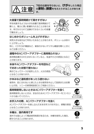 下記の注意を守らないと、けがをしたり周辺
                の家財に損害を与えたりすることがありま
                す。


大音量で長時間続けて聞きすぎない
耳を刺激するような大きな音量で長時間続けて
聞くと、聴力に悪い影響を与えることがありま
す。呼びかけられて返事ができるくらいの音量
で聞きましょう。

はじめからボリュームを上げすぎない
突然大きな音が出て耳をいためることがあります。ボリュームは徐々
に上げましょう。
特に、CD や DMP 機器など、雑音の少ないデジタル機器を聞くときに
はご注意ください。

通電中の AC パワーアダプターに長時間ふれない
長時間皮膚がふれたままになっていると、低温やけどの原因となるこ
とがあります。

本体や AC パワーアダプターを布団など
でおおった状態で使わない
熱がこもってケースが変形したり、火災の原因
となることがあります。

かゆみなど違和感があったら使わない
使用中、肌に合わないと感じたときは使用を中止して医師またはお買
い上げ店、ソニーの修理相談窓口にご相談ください。

長時間使用しないときは AC パワーアダプターを抜く
長時間使用しないときは、安全のため AC パワーアダプターをコンセン
トから抜いてください。

お手入れの際、AC パワーアダプターを抜く
AC パワーアダプターを差し込んだままお手入れをすると、感電の原因
となることがあります。

本機は、国内専用です
海外では国によって電波使用制限があるため、本機を使用した場合、
罰せられることがあります。




                                      
 