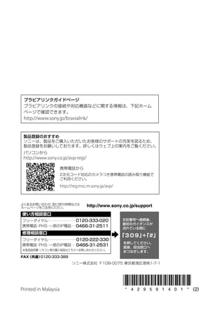 ブラビアリンクガイドページ
 ブラビアリンクの接続や対応機器などに関する情報は、下記ホーム
 ページで確認できます。
 http://www.sony.jp/bravialink/


 製品登録のおすすめ
 ソニーは、製品をご購入いただいたお客様のサポートの充実を図るため、
 製品登録をお願いしております。詳しくはウェブ上の案内をご覧ください。
 パソコンから
 http://www.sony.co.jp/avp-regi/

                      携帯電話から
                      2次元コード対応のカメラつき携帯電話の読み取り機能で
                      ご利用ください。
                      http://reg.msc.m.sony.jp/avp/




Printed in Malaysia
 