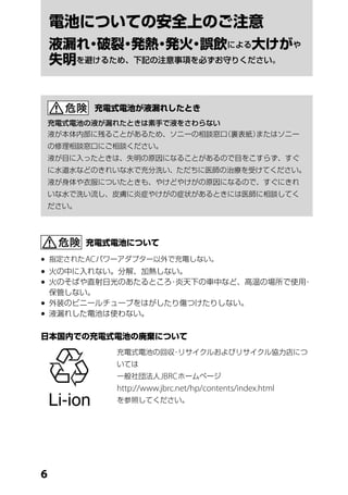 電池についての安全上のご注意
    液漏れ 破裂 発熱 発火 誤飲による大けがや
       ・   ・    ・ ・
    失明を避けるため、下記の注意事項を必ずお守りください。


            充電式電池が液漏れしたとき
    充電式電池の液が漏れたときは素手で液をさわらない
    液が本体内部に残ることがあるため、ソニーの相談窓口（裏表紙）またはソニー
    の修理相談窓口にご相談ください。
    液が目に入ったときは、失明の原因になることがあるので目をこすらず、すぐ
    に水道水などのきれいな水で充分洗い、ただちに医師の治療を受けてください。
    液が身体や衣服についたときも、やけどやけがの原因になるので、すぐにきれ
    いな水で洗い流し、皮膚に炎症やけがの症状があるときには医師に相談してく
    ださい。




           充電式電池について

	 指定された AC パワーアダプター以外で充電しない。
	火の中に入れない。分解、加熱しない。
	火のそばや直射日光のあたるところ 炎天下の車中など、高温の場所で使用
                  ・                 ・
  保管しない。
	外装のビニールチューブをはがしたり傷つけたりしない。
	液漏れした電池は使わない。

日本国内での充電式電池の廃棄について
              充電式電池の回収 リサイクルおよびリサイクル協力店につ
                      ・
              いては
              一般社団法人 JBRC ホームページ
              http://www.jbrc.net/hp/contents/index.html
              を参照してください。





 