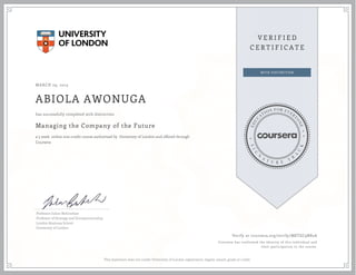 MARCH 29, 2015
ABIOLA AWONUGA
Managing the Company of the Future
a 5 week online non-credit course authorized by University of London and offered through
Coursera
has successfully completed with distinction
Professor Julian Birkinshaw
Professor of Strategy and Entrepreneurship,
London Business School
University of London
Verify at coursera.org/verify/M8TZC9N82A
Coursera has confirmed the identity of this individual and
their participation in the course.
This statement does not confer University of London registration, degree, award, grade or credit.
 