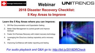 Webinar
2018 Disaster Recovery Checklist:
5 Key Areas to Improve
Learn the 5 Key Areas where you can improve:
1. DR Plan Documentation and Expectation Setting
2. Better Data Management to control growth and improve
backups
3. Faster On-Premises Recovery with instant recovery technology
4. Leveraging the Cloud as a backup repository and a recovery
site
5. Improving Confidence with better reporting and testing
For audio playback and Q&A go to: http://bit.ly/2018DRCheck
 