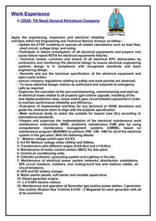 Work Experience
1-(2010- Till Now) General Petroleum Company
Apply the engineering, Inspection and electrical reliability
activities within the Engineering and Technical Service division as follow:-
- Update the ETAP modeling to execute all related calculations such as load flow,
short circuit, voltage drop, and sizing.
- Participate in failure investigation of all electrical equipments and prepare root
cause failure report RCFA for electrical equipments failures
- Technical review, comment and amend of all electrical EPC deliverables by
contractors and monitoring the electrical design to ensure electrical engineering
systems design is in compliance with recognized standards and basic
engineering design.
- Generate and put the technical specification of the electrical equipment and
spare parts orders.
- ensure company regulations relating to safety and work permits are observed.
-- To issue electrical danger notices as authorized and responds to emergency
calls as required.
- Supervise the execution of the pre-commissioning, commissioning and start-up
of electrical loads related to all projects (gas turbine upgrade, installing of the
new digital protection relay, renew switch gear circuit breaker) personnel in order
to maintain performance reliability and efficiency.
- Evaluation of implemented activities for any technical or HSSE deviations and
guide the contractor team to align with the projects specification.
- Make technical study to select the suitable for hazard area (Ex) according to
international standards.
- Prepare and supervise the implementation of the electrical maintenance work
maintenance instructions (MWI), predictive maintenance PdM plan by using
computerized maintenance management systems (CMMS), based on
maintenance program (MAXIMO) to perform (PM - CM - AM) for all of the electrical
system in the gas plant. With the following details:
1- Medium voltage switch gear 6.6 KV.
2- 6.6 KV Medium voltage motor (544hp and 450kw).
3- Transformers with different ranges (6.6/0.4kv) and (11/6.6kv).
4- Maintenance of motor control centers (MCC) for Gas plant.
5- Central air conditioning units.
6- Cathodic protection, grounding system and Lighting in the site.
7- Maintenance of electrical power system networks (distribution substations,
SF6 circuit breakers, isolators, and underground low and medium cables, air
circuit breakers).
8- UPS and DC battery charger.
9- Motor starter panels, soft starter and variable speed drive.
10- Diesel generator engine.
11- L.V 0.4KV electric motors.
12- Maintenance and operation of Generator gas turbine power station, 3 generator
Gas turbine (Ruston Gas Turbine) 6.6 KV - 3 Megawatt for each generator with all
of its auxiliaries
 