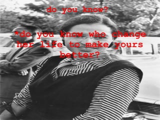 do you know?  *do you know who change her life to make yours better? 