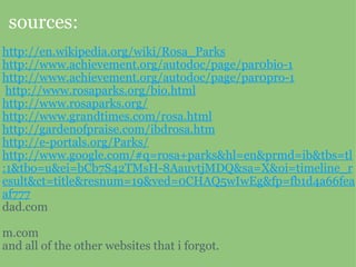 sources: http://en.wikipedia.org/wiki/Rosa_Parks http://www.achievement.org/autodoc/page/par0bio-1 http://www.achievement.org/autodoc/page/par0pro-1   http://www.rosaparks.org/bio.html http://www.rosaparks.org/ http://www.grandtimes.com/rosa.html http://gardenofpraise.com/ibdrosa.htm http://e-portals.org/Parks/ http://www.google.com/#q=rosa+parks&hl=en&prmd=ib&tbs=tl:1&tbo=u&ei=bCb7S42TMsH-8AauvtjMDQ&sa=X&oi=timeline_result&ct=title&resnum=19&ved=0CHAQ5wIwEg&fp=fb1d4a66feaaf777 dad.com   m.com and all of the other websites that i forgot.  