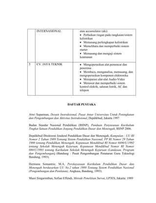 INTERNASIONAL                     atau accumulator (aki)
                                       • Perbaikan ringan pada rangkaian/sistem
                                       kelistrikan
                                       • Memasang perlengkapan kelistrikan
                                       • Memelihara dan memperbaiki sistem
                                       starter
                                       • Memasang dan menguji sistem
                                       keamanan

5    CV. JAYA TEKNIK                   • Mengoperasikan alat pemencar dan
                                       penerima
                                       • Membaca, menganalisa, memasang, dan
                                       mengoperasikan komponen elektronika
                                       • Mereparasi alat-alat Audio-Video
                                       • Merawat dan memperbaiki sistem
                                       kontrol elekrik, saluran listrik, AC dan
                                       telepon



                              DAFTAR PUSTAKA


Atwi Suparman, Desain Instruksional, Pusat Antar Universitas Untuk Peningkatan
dan Pengembangan dan Aktivitas Instruksional, Depdikbud, Jakarta 1997

Badan Standar Nasional Pendidikan (BSNP), Panduan Penyusunan Kurikulum
Tingkat Satuan Pendidikan Jenjang Pendidikan Dasar dan Menengah, BSNP 2006.

Depdikbud Direktorat Jenderal Pendidikan Dasar dan Menengah, Kumpulan : UU RI
Nomor 2 Tahun 1989 Tentang Sistem Pendidikan Nasional, PP RI Nomor 29 Tahun
1990 tentang Pendidikan Menengah, Keputusan Mendikbud RI Nomor 0490/U/1992
tentang Sekolah Menengah Kejuruan, Keputusan Mendikbud Nomor RI Nomor
080/U/1993 tentang Kurikulum Sekolah Menengah Kejuruan (Landasan, Program
dan Pengembangan) (Bandung : Pusat Pengembangan Penataran Guru Teknologi
Bandung, 1993).

Hermana Somantrie, M.A, Perekayasaan Kurikulum Pendidikan Dasar dan
Menengah berdasarkan UU No.2 tahun 1989 Tentang Sistem Pendidikan Nasional
(Pengembangan dan Penilaian), Angkasa, Bandung, 1993).

Masri Singarimbun, Sofian Effendi, Metode Penelitian Survai, LP3ES, Jakarta: 1989
 