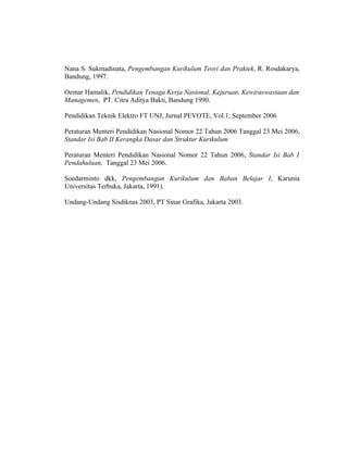 Nana S. Sukmadinata, Pengembangan Kurikulum Teori dan Praktek, R. Rosdakarya,
Bandung, 1997.

Oemar Hamalik, Pendidikan Tenaga Kerja Nasional, Kejuruan, Kewiraswastaan dan
Managemen, PT. Citra Aditya Bakti, Bandung 1990.

Pendidikan Teknik Elektro FT UNJ, Jurnal PEVOTE, Vol.1, September 2006

Peraturan Menteri Pendidikan Nasional Nomor 22 Tahun 2006 Tanggal 23 Mei 2006,
Standar Isi Bab II Kerangka Dasar dan Struktur Kurikulum

Peraturan Menteri Pendidikan Nasional Nomor 22 Tahun 2006, Standar Isi Bab I
Pendahuluan, Tanggal 23 Mei 2006.

Soedarminto dkk, Pengembangan Kurikulum dan Bahan Belajar I, Karunia
Universitas Terbuka, Jakarta, 1991).

Undang-Undang Sisdiknas 2003, PT Sinar Grafika, Jakarta 2003.
 
