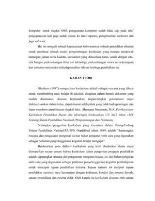 komputer, untuk tingkat SMK penggunaan komputer sudah tidak lagi pada taraf
pengoperasian tapi juga sudah masuk ke taraf reparasi, penginstallan hardware dan
juga software.
        Hal ini menjadi sebuah keniscayaan bahwasannya sebuah pendidikan dituntut
untuk membuat sebuah model pengembangan kurikulum yang mampu menjawab
tantangan jaman serta kualitas kurikulum yang dihasilkan harus sesuai dengan cita-
cita bangsa, perkembangan ilmu dan teknologi, perkembangan siswa serta kemajuan
dan tuntutan masyarakat terhadap kualitas lulusan lembaga pendidikan itu.


                                 KAJIAN TEORI


        Glatthorn (1987) mengartikan kurikulum adalah sebagai rencana yang dibuat
untuk membimbing anak belajar di sekolah, disajikan dalam bentuk dokumen yang
mudah    ditemukan,   disusun    berdasarkan   tingkat-tingkat   generalisasi   dapat
diaktualisasikan dalam kelas, dapat diamati oleh pihak yang tidak berkepentingan dan
dapat membawa pembahasan tingkah laku. (Hermana Somantrie, M.A, Perekayasaan
Kurikulum Pendidikan Dasar dan Menengah berdasarkan UU No.2 tahun 1989
Tentang Sistem Pendidikan Nasional (Pengembangan dan Penilaian)
        Sedangkan pengertian kurikulum yang tercantum dalam Udang-Undang
Sistem Pendidikan Nasional/UUSPN Depdikbud tahun 1989, adalah ”Seperangkat
rencana dan pengaturan mengenai isi dan bahan pelajaran serta cara yang digunakan
sebagai pedoman penyelenggaraan kegiatan belajar mengajar”.
        Berdasarkan pada definisi kurikulum yang telah disebutkan diatas dapat
disimpulkan secara umum bahwa kurikulum dalam pengertian program pendidikan
adalah seperangkat rencana dan pengaturan mengenai tujuan, isi, dan bahan pelajaran
serta cara yang digunakan sebagai pedoman penyelenggaraan kegiatan pembelajaran
untuk mencapai tujuan pendidikan tertentu. Tujuan tertentu ini meliputi tujuan
pendidikan nasional serta kesesuaian dengan kekhasan, kondisi dan potensi daerah,
satuan pendidikan dan peserta didik. Oleh karena itu kurikulum disusun oleh satuan
 