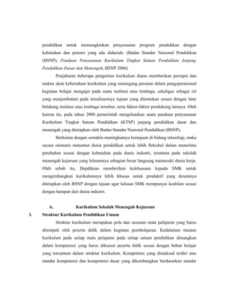 pendidikan untuk memungkinkan penyesuaian program pendidikan dengan
     kebutuhan dan potensi yang ada didaerah. (Badan Standar Nasional Pendidikan
     (BSNP), Panduan Penyusunan Kurikulum Tingkat Satuan Pendidikan Jenjang
     Pendidikan Dasar dan Menengah, BSNP 2006)
             Penjabaran beberapa pengertian kurikulum diatas memberikan persepsi dan
     makna akan keberadaan kurikulum yang memegang peranan dalam pengoperasional
     kegiatan belajar mengajar pada suatu institusi atau lembaga, sekaligus sebagai rel
     yang menjembatani pada terealisasinya tujuan yang ditentukan sesuai dengan latar
     belakang institusi atau lembaga tersebut, serta faktor-faktor pendukung lainnya. Oleh
     karena itu, pada tahun 2006 pemerintah mengeluarkan suatu panduan penyusunan
     Kurikulum Tingkat Satuan Pendidikan (KTSP) jenjang pendidikan dasar dan
     menengah yang ditetapkan oleh Badan Standar Nasional Pendidikan (BSNP).
             Berkaitan dengan semakin meningkatnya kemajuan di bidang teknologi, maka
     secara otomatis menuntut dunia pendidikan untuk lebih fleksibel dalam menerima
     perubahan sesuai dengan kebutuhan pada dunia industri, terutama pada sekolah
     menengah kejuruan yang lulusannya sebagian besar langsung memasuki dunia kerja.
     Oleh sebab itu, Depdiknas memberikan keleluasaan kepada SMK untuk
     mengembangkan kurikulumnya lebih khusus untuk produktif yang desainnya
     ditetapkan oleh BSNP dengan tujuan agar lulusan SMK mempunyai keahlian sesuai
     dengan harapan dari dunia industri.


        A.             Kurikulum Sekolah Menengah Kejuruan
1.   Struktur Kurikulum Pendidikan Umum
             Struktur kurikulum merupakan pola dan susunan mata pelajaran yang harus
     ditempuh oleh peserta didik dalam kegiatan pembelajaran. Kedalaman muatan
     kurikulum pada setiap mata pelajaran pada setiap satuan pendidikan dituangkan
     dalam kompetensi yang harus dikuasai peserta didik sesuai dengan beban belajar
     yang tercantum dalam struktur kurikulum. Kompetensi yang dimaksud terdiri atas
     standar kompetensi dan kompetensi dasar yang dikembangkan berdasarkan standar
 