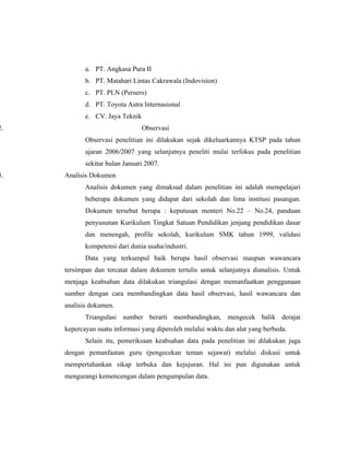 a. PT. Angkasa Pura II
            b. PT. Matahari Lintas Cakrawala (Indovision)
            c. PT. PLN (Persero)
            d. PT. Toyota Astra Internasional
            e. CV. Jaya Teknik
2.                               Observasi
            Observasi penelitian ini dilakukan sejak dikeluarkannya KTSP pada tahun
            ajaran 2006/2007 yang selanjutnya peneliti mulai terfokus pada penelitian
            sekitar bulan Januari 2007.
3.   Analisis Dokumen
            Analisis dokumen yang dimaksud dalam penelitian ini adalah mempelajari
            beberapa dokumen yang didapat dari sekolah dan lima institusi pasangan.
            Dokumen tersebut berupa : keputusan menteri No.22 – No.24, panduan
            penyusunan Kurikulum Tingkat Satuan Pendidikan jenjang pendidikan dasar
            dan menengah, profile sekolah, kurikulum SMK tahun 1999, validasi
            kompetensi dari dunia usaha/industri.
            Data yang terkumpul baik berupa hasil observasi maupun wawancara
     tersimpan dan tercatat dalam dokumen tertulis untuk selanjutnya dianalisis. Untuk
     menjaga keabsahan data dilakukan triangulasi dengan memanfaatkan penggunaan
     sumber dengan cara membandingkan data hasil observasi, hasil wawancara dan
     analisis dokumen.
            Triangulasi sumber berarti membandingkan, mengecek balik derajat
     kepercayan suatu informasi yang diperoleh melalui waktu dan alat yang berbeda.
            Selain itu, pemeriksaan keabsahan data pada penelitian ini dilakukan juga
     dengan pemanfaatan guru (pengecekan teman sejawat) melalui diskusi untuk
     mempertahankan sikap terbuka dan kejujuran. Hal ini pun digunakan untuk
     mengurangi kemencengan dalam pengumpulan data.
 