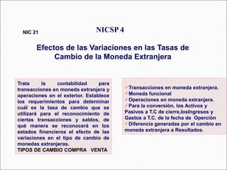 Trata la contabilidad para
transacciones en moneda extranjera y
operaciones en el exterior. Establece
los requerimientos para determinar
cuál es la tasa de cambio que se
utilizará para el reconocimiento de
ciertas transacciones y saldos, de
qué manera se reconocerá en los
estados financieros el efecto de las
variaciones en el tipo de cambio de
monedas extranjeras.
TIPOS DE CAMBIO COMPRA VENTA
NICSP 4
Efectos de las Variaciones en las Tasas de
Cambio de la Moneda Extranjera
NIC 21
68 párrafos
Transacciones en moneda extranjera.
Moneda funcional
Operaciones en moneda extranjera.
Para la conversiòn, los Activos y
Pasivos a T.C de cierre,losIngresos y
Gastos a T.C. de la fecha de Operciòn
Diferencia generadas por el cambio en
moneda extranjera a Resultados.
 