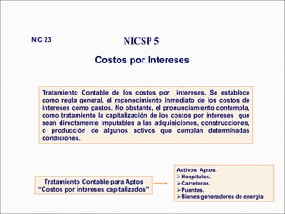 Tratamiento Contable de los costos por intereses. Se establece
como regla general, el reconocimiento inmediato de los costos de
intereses como gastos. No obstante, el pronunciamiento contempla,
como tratamiento la capitalización de los costos por intereses que
sean directamente imputables a las adquisiciones, construcciones,
o producción de algunos activos que cumplan determinadas
condiciones.
NICSP 5
Costos por Intereses
NIC 23
43 párrafos
Activos Aptos:
Hospitales.
Carreteras.
Puentes.
Bienes generadores de energía.
Tratamiento Contable para Aptos
“Costos por intereses capitalizados”
 