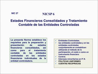 La presente Norma establece los
requisitos para la preparación y
presentación de estados
financieros consolidados, así
como para el tratamiento
contable de las entidades
controladas en los estados
financieros individuales de la
entidad controladora.
NICSP 6
Estados Financieros Consolidados y Tratamiento
Contable de las Entidades Controladas
NIC 27
62 párrafos
 Entidades Controladas.
 las entidades controladas y en las
entidades controladas
conjuntamente se contabilicen
utilizando el método de la
participación, al costo o como un
instrumento financiero
 Control.
 Intereses minoritarios en P. N.
 POLITICAS UNIFORMES
 CUENTAS RECIPROCAS
 