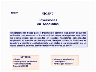 Proporciona las bases para el tratamiento contable que deben seguir las
entidades relacionadas con todas las inversiones en empresas asociadas
las cuales deben ser mostradas en estados financieros consolidados
empleando el método de participación, excepto cuando la inversión se
adquiere y mantiene exclusivamente con vistas a su enajenación en un
futuro cercano, en cuyo caso se requiere el método de costo.
NICSP 7
Inversiones
en Asociadas
NIC 27
44 párrafos
MÉTODOS:
Costo.
Participación Patrimonial.
Como instrumento
financiero NIC 39
Influencia significativa.
Contingencia.
Pérdida por deterioro.
 
