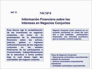 Esta Norma rige la contabilización
de las inversiones en negocios
conjuntos, así como en la
presentación de la información
financiera sobre los activos,
pasivos, gastos e ingresos
ordinarios/recursos de los negocios
conjuntos en los estados
financieros de los participantes e
inversionistas, independientemente
de la estructura o forma jurídica
bajo la cual tienen lugar las
actividades del negocio conjunto.
NICSP 8
Información Financiera sobre los
Intereses en Negocios Conjuntos
NIC 31
67 párrafos
Tipos de Negocios Conjuntos:
Operaciones controladas conjuntamente.(
cuidado de ancianos)
Activos controlados conjuntamente
(oleoducto)
Entidades controladas conjuntamente.
Negocio Conjunto (Joint venture) es un
acuerdo contractual en virtud del cual
dos o más entidades participantes
emprenden una actividad económica
que se somete a control conjunto.
 