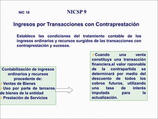 Cuando una venta
constituya una transacción
financiera,el valor razonable
de la contrapartida se
determinará por medio del
descuento de todos los
cobros futuros, utilizando
una tasa de interés
imputada para la
actualización.
Establece las condiciones del tratamiento contable de los
ingresos ordinarios y recursos surgidos de las transacciones con
contraprestación y sucesos.
NICSP 9
Ingresos por Transacciones con Contraprestación
NIC 18
42 párrafos
Contabilización de ingresos
ordinarios y recursos
procedente de:
Ventas de Bienes
Uso por parte de terceros,
de bienes de la entidad.
Prestación de Servicios
 