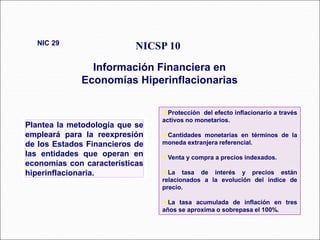 Plantea la metodología que se
empleará para la reexpresión
de los Estados Financieros de
las entidades que operan en
economías con características
hiperinflacionaria.
NICSP 10
Información Financiera en
Economías Hiperinflacionarias
NIC 29
41 párrafos
Protección del efecto inflacionario a través
activos no monetarios.
Cantidades monetarias en términos de la
moneda extranjera referencial.
Venta y compra a precios indexados.
La tasa de interés y precios están
relacionados a la evolución del índice de
precio.
La tasa acumulada de inflación en tres
años se aproxima o sobrepasa el 100%.
 