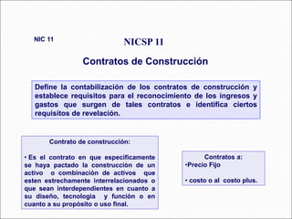 Define la contabilización de los contratos de construcción y
establece requisitos para el reconocimiento de los ingresos y
gastos que surgen de tales contratos e identifica ciertos
requisitos de revelación.
NICSP 11
Contratos de Construcción
NIC 11
58 párrafos
Contrato de construcción:
• Es el contrato en que especìficamente
se haya pactado la construcciòn de un
activo o combinaciòn de activos que
esten estrechamente interrelacionados o
que sean interdependientes en cuanto a
su diseño, tecnologìa y funciòn o en
cuanto a su propòsito o uso final.
Contratos a:
•Precio Fijo
• costo o al costo plus.
 