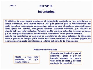 El objetivo de esta Norma establece el tratamiento contable de los inventarios, a
costos históricos. Esta Norma facilita una guía práctica para la determinación del
costo que debe reconocerse como activo, así como para el posterior reconocimiento
como gasto del período, incluyendo también cualquier deterioro que reduzca el
importe del valor neto realizable. También facilita una guía sobre las fórmulas de costo
que se usan para calcular los costos de los inventarios, no se permite el UEPS.
cuando los inventarios se compran en condiciones de pago aplazado, la diferencia
entre el precio de compra para plazos de crédito normales y el importe pagado se
reconozca como gasto por intereses a lo largo del periodo de financiación.
NICSP 12
Inventarios
NIC 2
Medición de Inventarios
•Costo o valor neto
realizable, el que
resulte menor.
•Cuando sea distribuido por el
gobierno gratis o por un
importe nominal al menor
valor entre el costo y el costo
corriente de reposición,
 