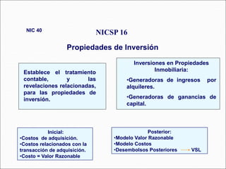 NICSP 16
Propiedades de Inversión
NIC 40
Establece el tratamiento
contable, y las
revelaciones relacionadas,
para las propiedades de
inversión.
Inversiones en Propiedades
Inmobiliaria:
•Generadoras de ingresos por
alquileres.
•Generadoras de ganancias de
capital.
Inicial:
•Costos de adquisición.
•Costos relacionados con la
transacción de adquisición.
•Costo = Valor Razonable
Posterior:
•Modelo Valor Razonable
•Modelo Costos
•Desembolsos Posteriores VSL
 